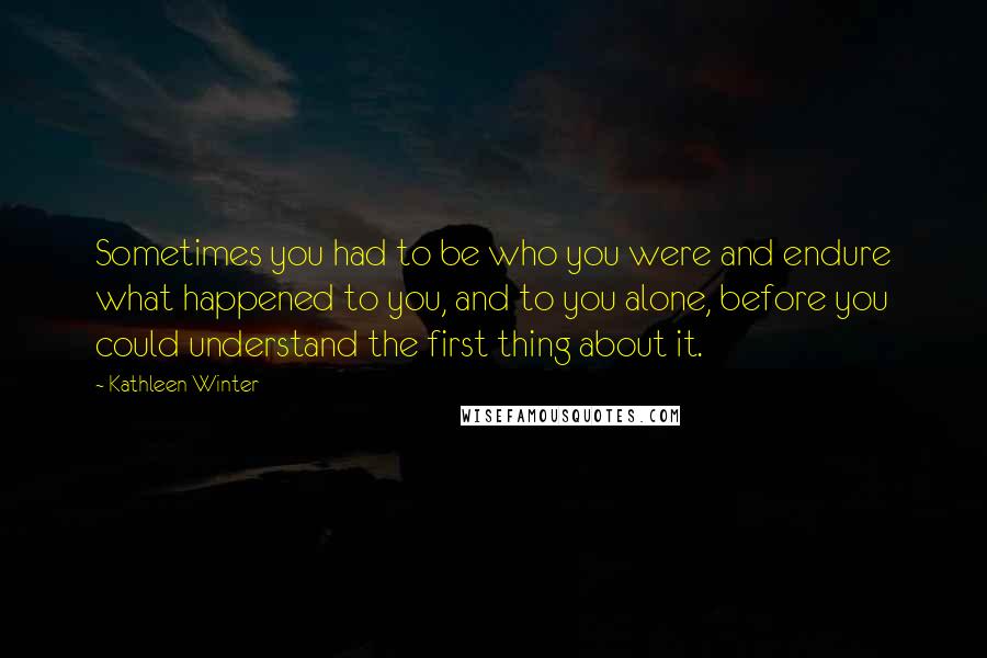 Kathleen Winter Quotes: Sometimes you had to be who you were and endure what happened to you, and to you alone, before you could understand the first thing about it.