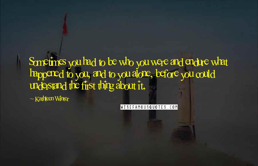 Kathleen Winter Quotes: Sometimes you had to be who you were and endure what happened to you, and to you alone, before you could understand the first thing about it.