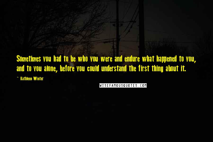 Kathleen Winter Quotes: Sometimes you had to be who you were and endure what happened to you, and to you alone, before you could understand the first thing about it.