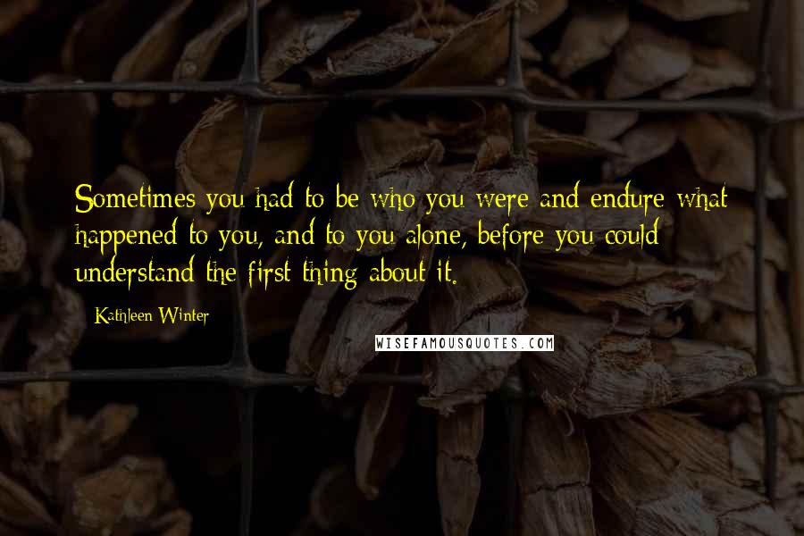 Kathleen Winter Quotes: Sometimes you had to be who you were and endure what happened to you, and to you alone, before you could understand the first thing about it.