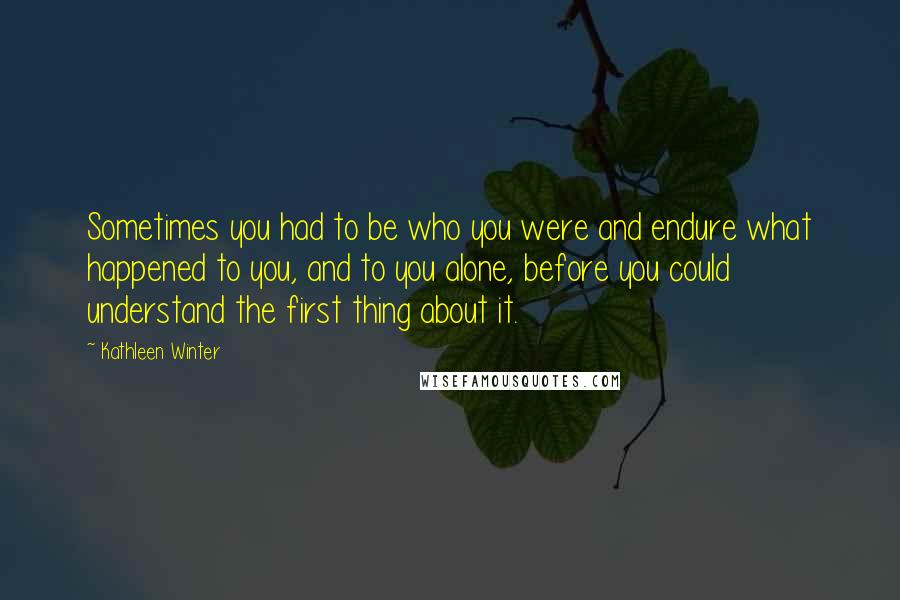 Kathleen Winter Quotes: Sometimes you had to be who you were and endure what happened to you, and to you alone, before you could understand the first thing about it.