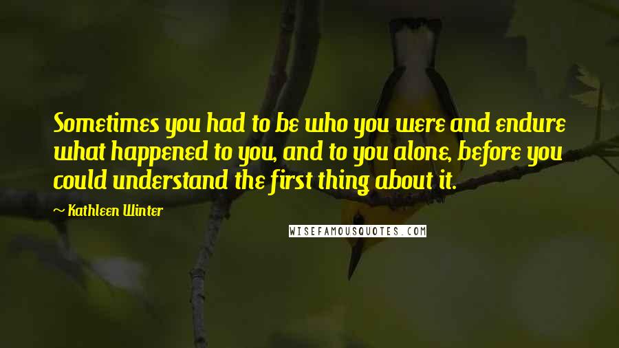 Kathleen Winter Quotes: Sometimes you had to be who you were and endure what happened to you, and to you alone, before you could understand the first thing about it.