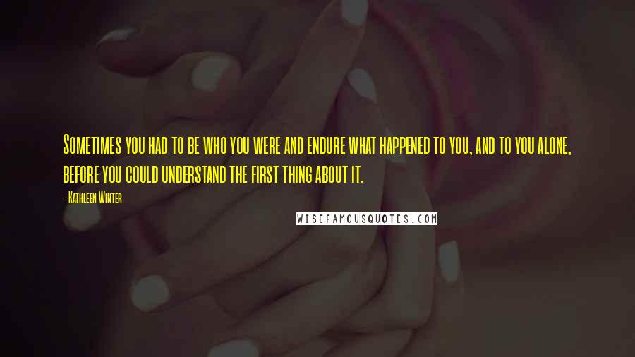 Kathleen Winter Quotes: Sometimes you had to be who you were and endure what happened to you, and to you alone, before you could understand the first thing about it.