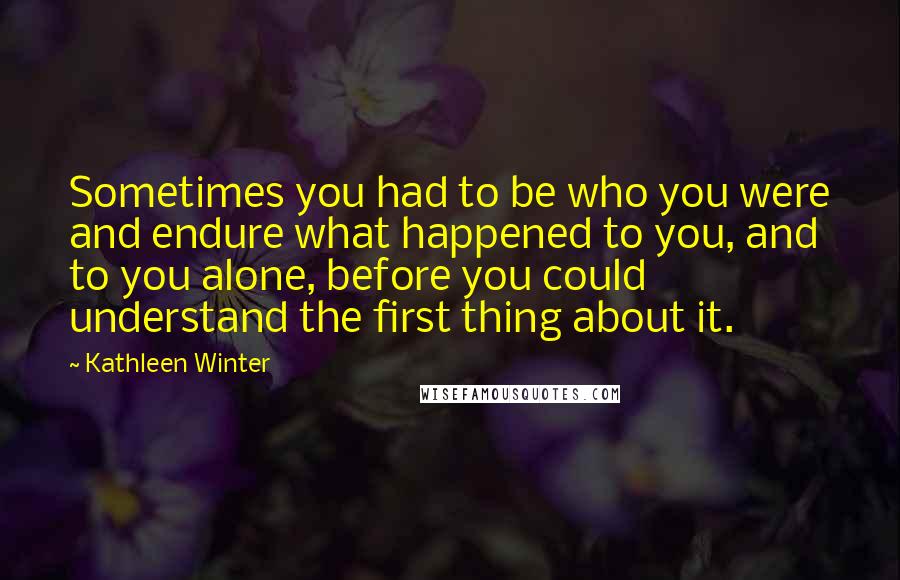 Kathleen Winter Quotes: Sometimes you had to be who you were and endure what happened to you, and to you alone, before you could understand the first thing about it.