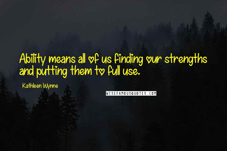 Kathleen Wynne Quotes: Ability means all of us finding our strengths and putting them to full use.