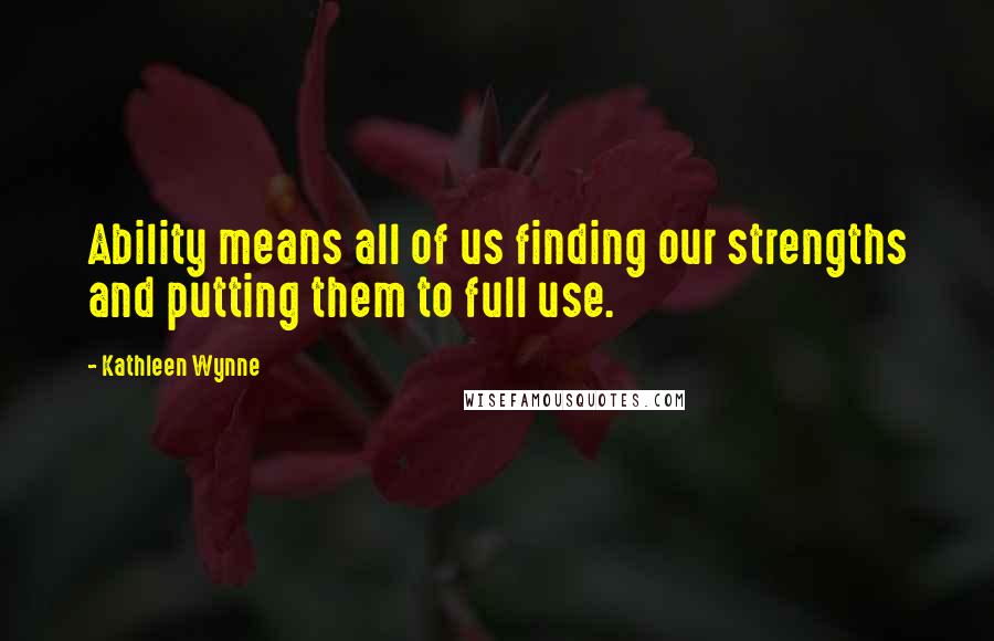 Kathleen Wynne Quotes: Ability means all of us finding our strengths and putting them to full use.