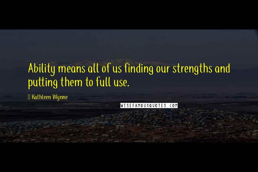 Kathleen Wynne Quotes: Ability means all of us finding our strengths and putting them to full use.