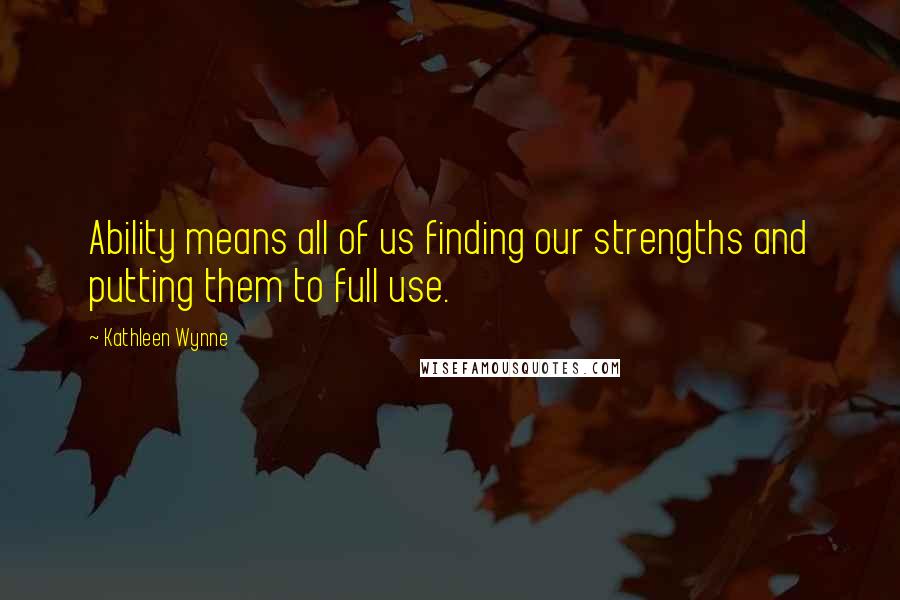 Kathleen Wynne Quotes: Ability means all of us finding our strengths and putting them to full use.