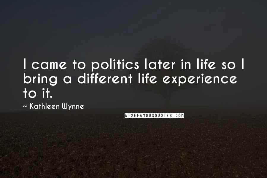 Kathleen Wynne Quotes: I came to politics later in life so I bring a different life experience to it.