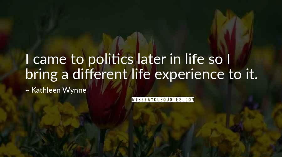 Kathleen Wynne Quotes: I came to politics later in life so I bring a different life experience to it.