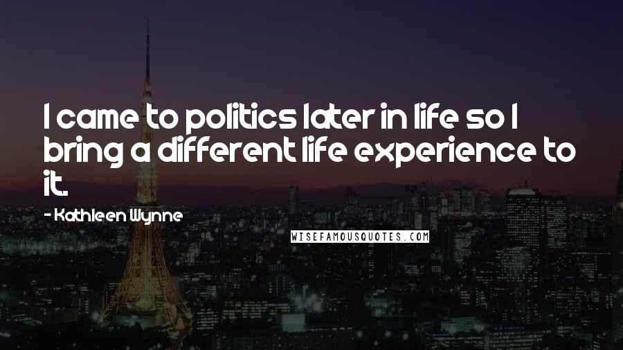 Kathleen Wynne Quotes: I came to politics later in life so I bring a different life experience to it.