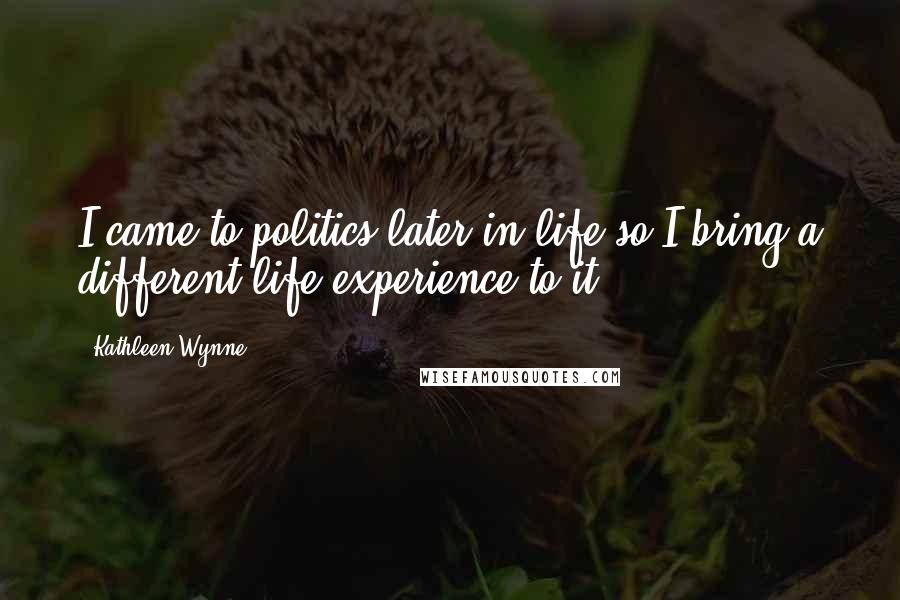 Kathleen Wynne Quotes: I came to politics later in life so I bring a different life experience to it.