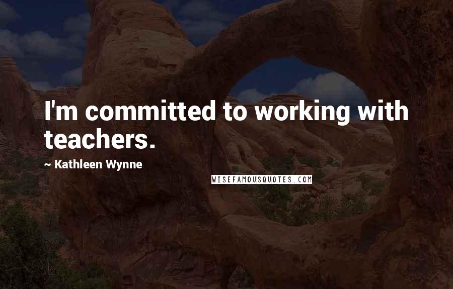 Kathleen Wynne Quotes: I'm committed to working with teachers.