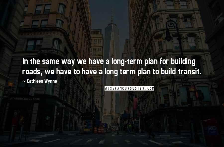 Kathleen Wynne Quotes: In the same way we have a long-term plan for building roads, we have to have a long term plan to build transit.