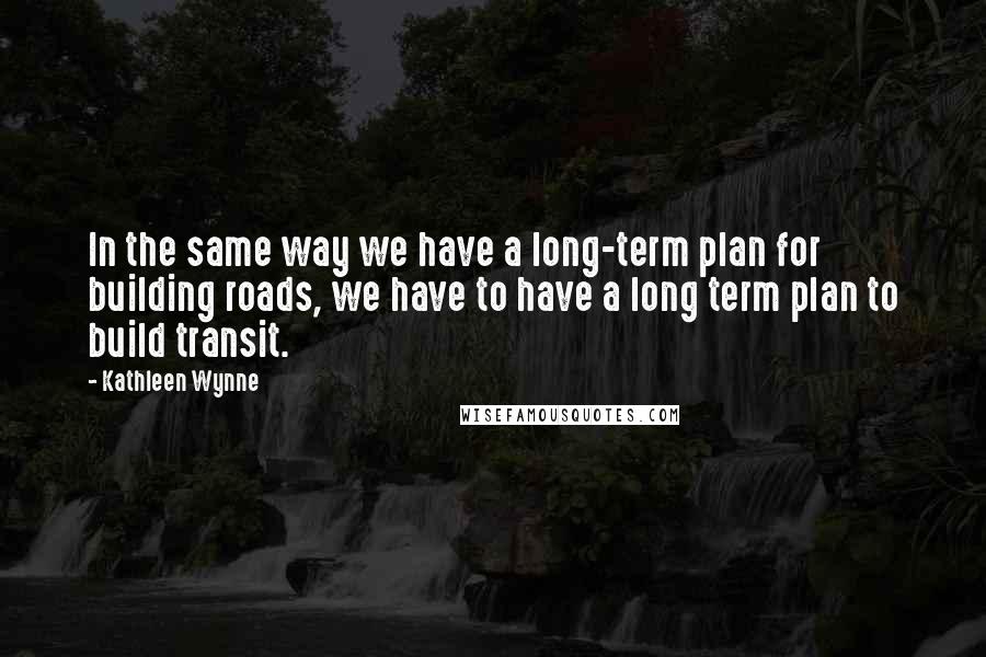 Kathleen Wynne Quotes: In the same way we have a long-term plan for building roads, we have to have a long term plan to build transit.