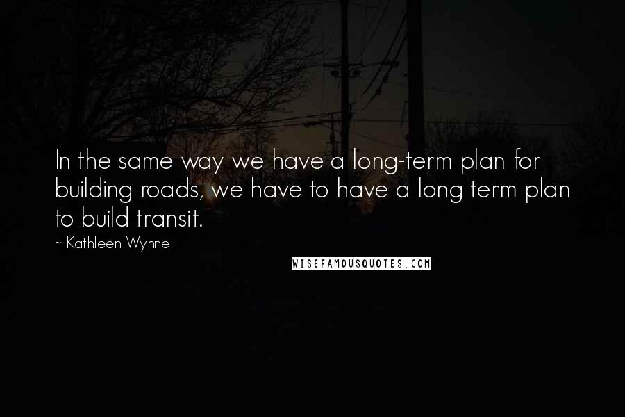 Kathleen Wynne Quotes: In the same way we have a long-term plan for building roads, we have to have a long term plan to build transit.