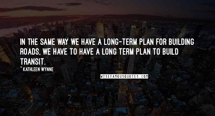 Kathleen Wynne Quotes: In the same way we have a long-term plan for building roads, we have to have a long term plan to build transit.