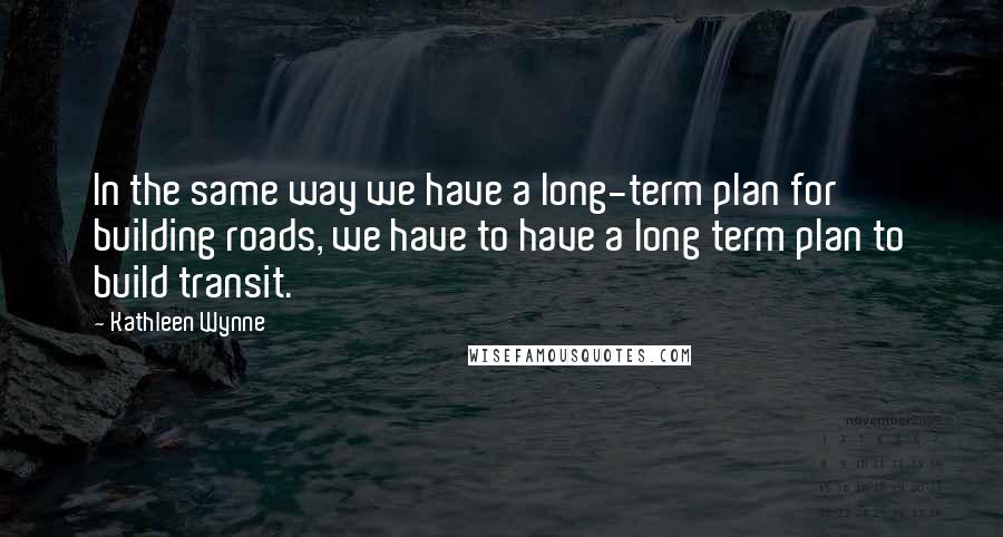 Kathleen Wynne Quotes: In the same way we have a long-term plan for building roads, we have to have a long term plan to build transit.