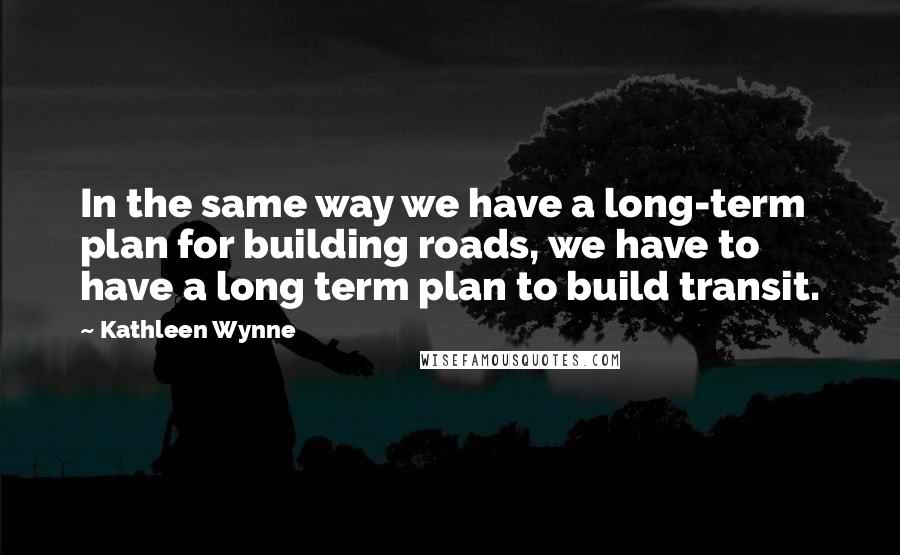 Kathleen Wynne Quotes: In the same way we have a long-term plan for building roads, we have to have a long term plan to build transit.