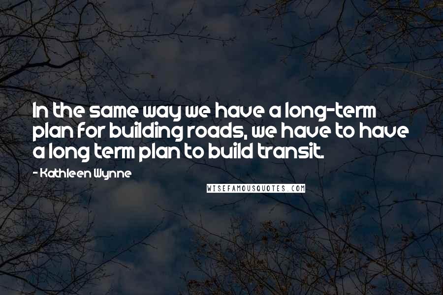 Kathleen Wynne Quotes: In the same way we have a long-term plan for building roads, we have to have a long term plan to build transit.