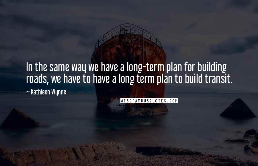 Kathleen Wynne Quotes: In the same way we have a long-term plan for building roads, we have to have a long term plan to build transit.