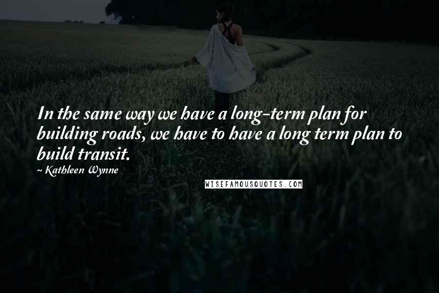 Kathleen Wynne Quotes: In the same way we have a long-term plan for building roads, we have to have a long term plan to build transit.