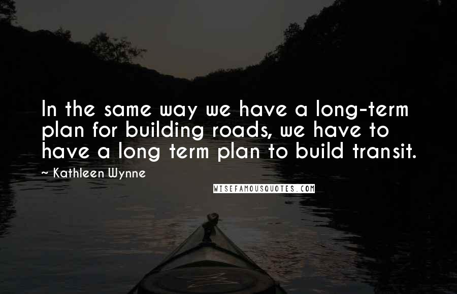 Kathleen Wynne Quotes: In the same way we have a long-term plan for building roads, we have to have a long term plan to build transit.