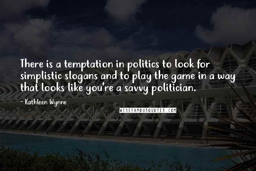 Kathleen Wynne Quotes: There is a temptation in politics to look for simplistic slogans and to play the game in a way that looks like you're a savvy politician.