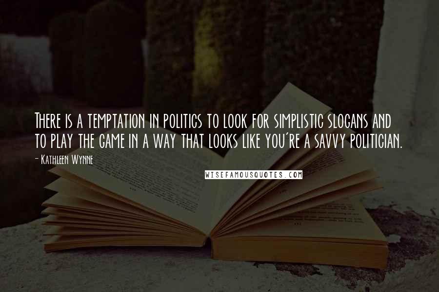 Kathleen Wynne Quotes: There is a temptation in politics to look for simplistic slogans and to play the game in a way that looks like you're a savvy politician.