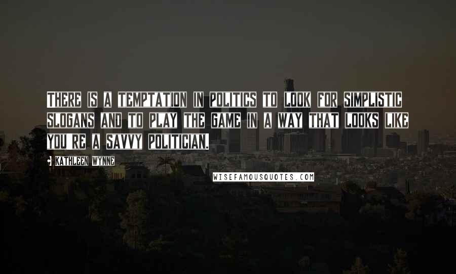 Kathleen Wynne Quotes: There is a temptation in politics to look for simplistic slogans and to play the game in a way that looks like you're a savvy politician.