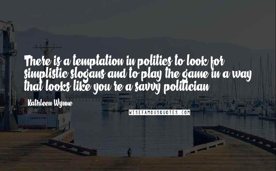 Kathleen Wynne Quotes: There is a temptation in politics to look for simplistic slogans and to play the game in a way that looks like you're a savvy politician.