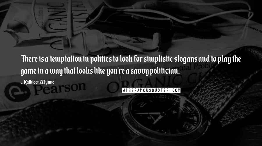 Kathleen Wynne Quotes: There is a temptation in politics to look for simplistic slogans and to play the game in a way that looks like you're a savvy politician.