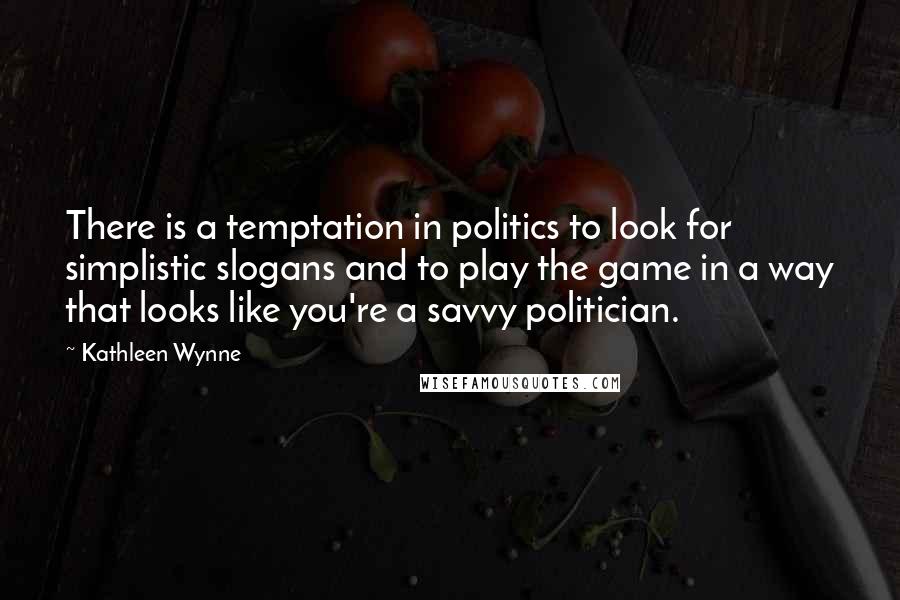 Kathleen Wynne Quotes: There is a temptation in politics to look for simplistic slogans and to play the game in a way that looks like you're a savvy politician.