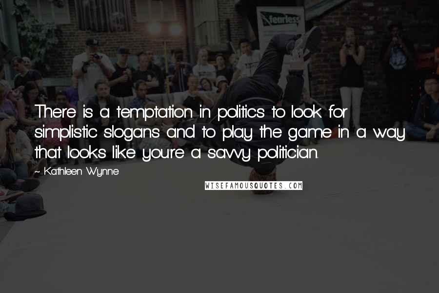 Kathleen Wynne Quotes: There is a temptation in politics to look for simplistic slogans and to play the game in a way that looks like you're a savvy politician.