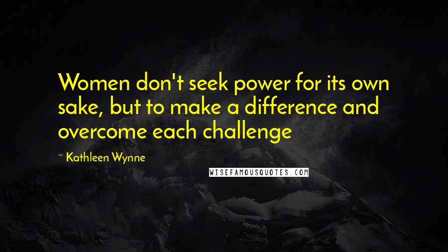Kathleen Wynne Quotes: Women don't seek power for its own sake, but to make a difference and overcome each challenge