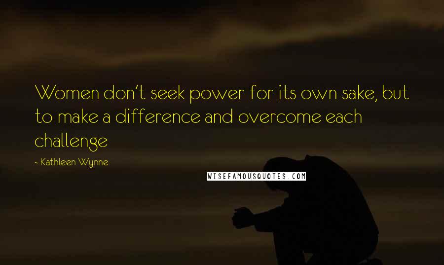 Kathleen Wynne Quotes: Women don't seek power for its own sake, but to make a difference and overcome each challenge