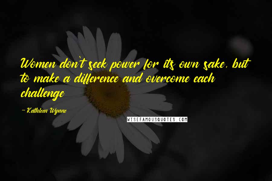 Kathleen Wynne Quotes: Women don't seek power for its own sake, but to make a difference and overcome each challenge