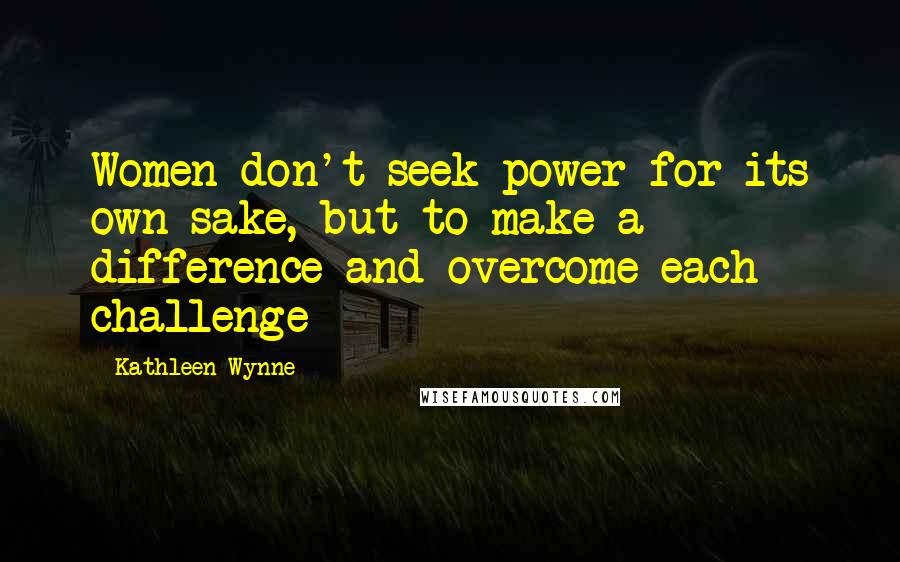 Kathleen Wynne Quotes: Women don't seek power for its own sake, but to make a difference and overcome each challenge
