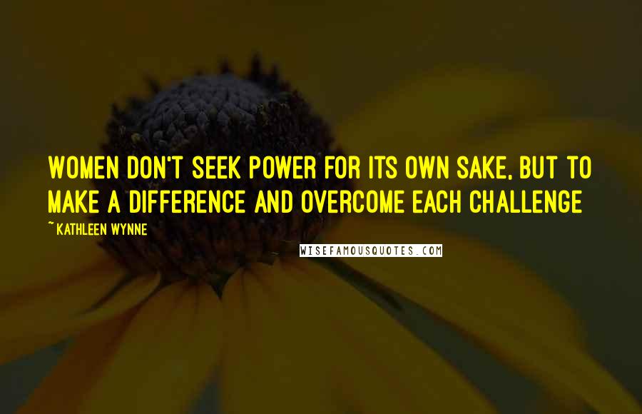 Kathleen Wynne Quotes: Women don't seek power for its own sake, but to make a difference and overcome each challenge