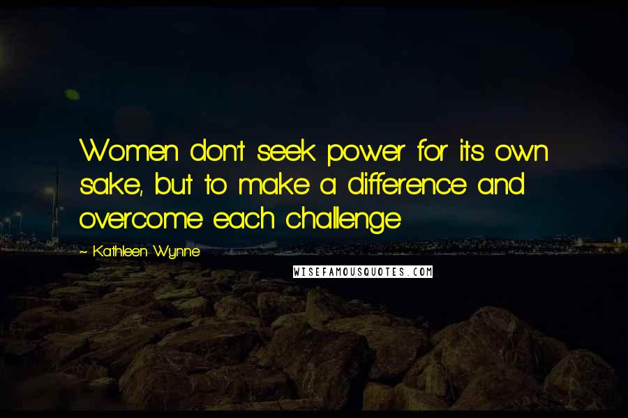 Kathleen Wynne Quotes: Women don't seek power for its own sake, but to make a difference and overcome each challenge