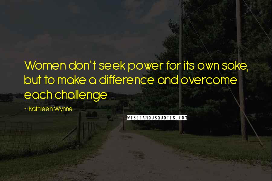 Kathleen Wynne Quotes: Women don't seek power for its own sake, but to make a difference and overcome each challenge