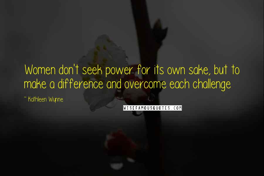 Kathleen Wynne Quotes: Women don't seek power for its own sake, but to make a difference and overcome each challenge