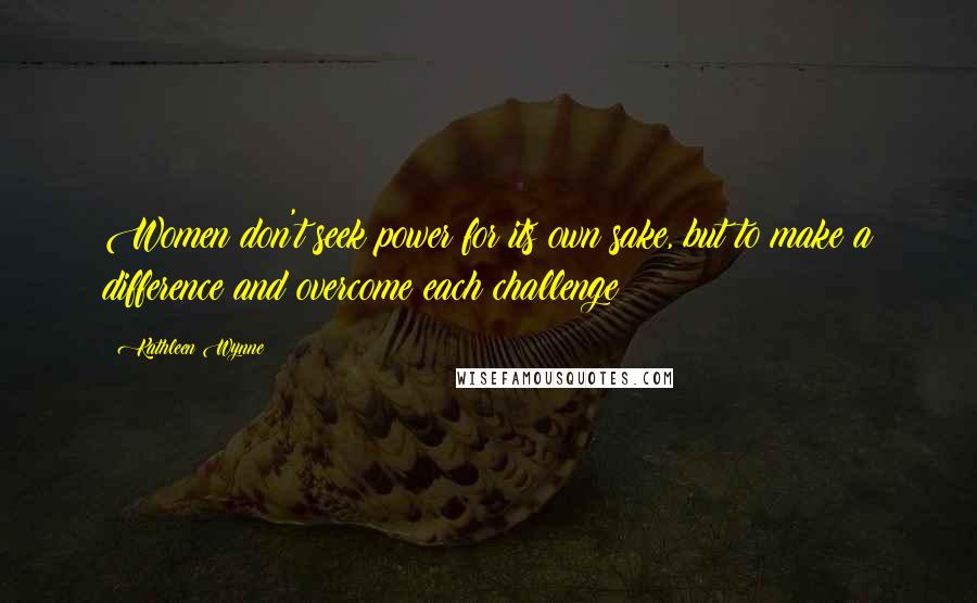 Kathleen Wynne Quotes: Women don't seek power for its own sake, but to make a difference and overcome each challenge