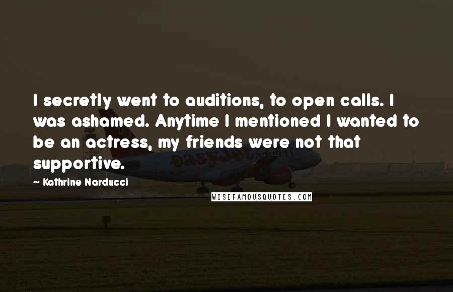 Kathrine Narducci Quotes: I secretly went to auditions, to open calls. I was ashamed. Anytime I mentioned I wanted to be an actress, my friends were not that supportive.