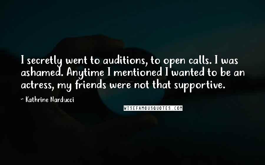 Kathrine Narducci Quotes: I secretly went to auditions, to open calls. I was ashamed. Anytime I mentioned I wanted to be an actress, my friends were not that supportive.