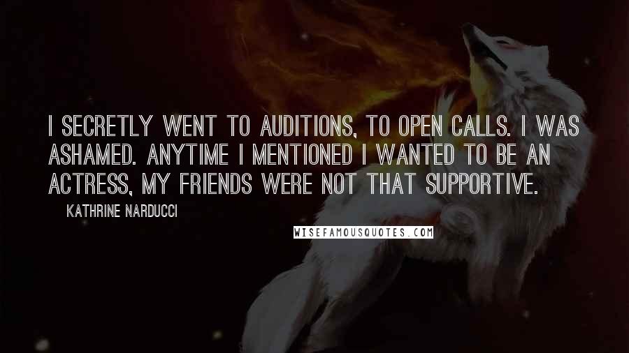 Kathrine Narducci Quotes: I secretly went to auditions, to open calls. I was ashamed. Anytime I mentioned I wanted to be an actress, my friends were not that supportive.