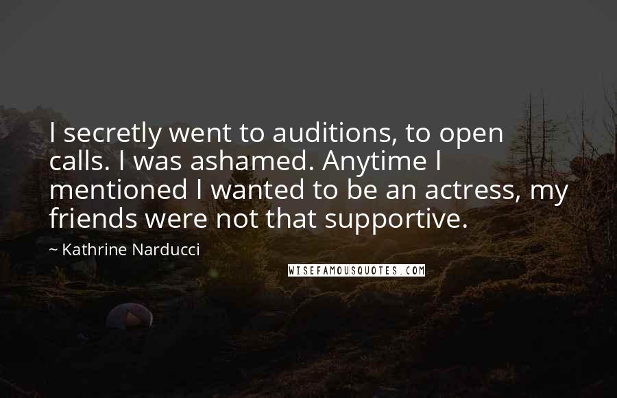 Kathrine Narducci Quotes: I secretly went to auditions, to open calls. I was ashamed. Anytime I mentioned I wanted to be an actress, my friends were not that supportive.