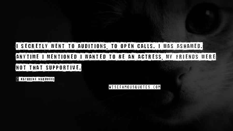 Kathrine Narducci Quotes: I secretly went to auditions, to open calls. I was ashamed. Anytime I mentioned I wanted to be an actress, my friends were not that supportive.