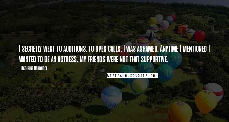Kathrine Narducci Quotes: I secretly went to auditions, to open calls. I was ashamed. Anytime I mentioned I wanted to be an actress, my friends were not that supportive.
