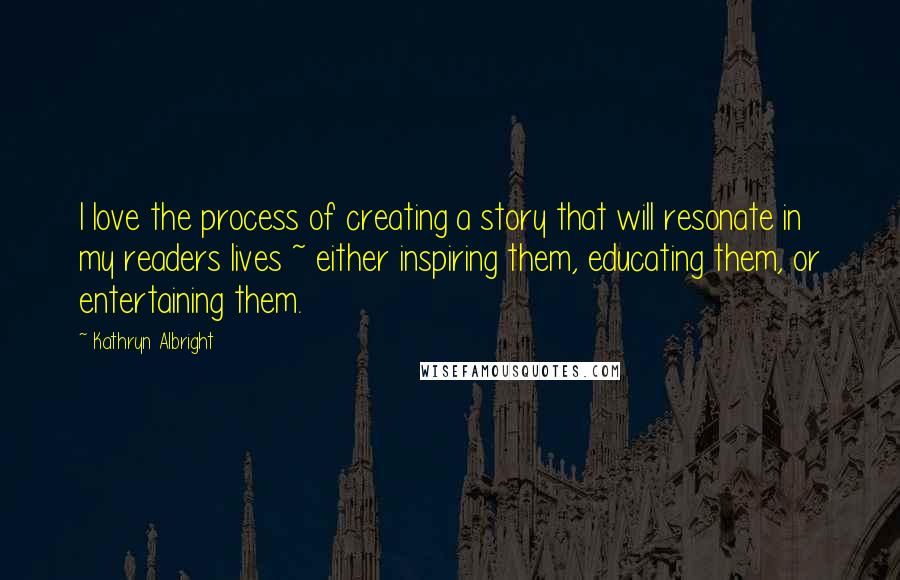 Kathryn Albright Quotes: I love the process of creating a story that will resonate in my readers lives ~ either inspiring them, educating them, or entertaining them.